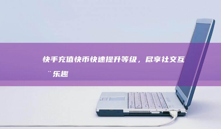 快手充值快币：快速提升等级，尽享社交互动乐趣