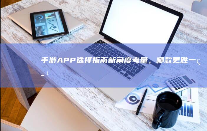 手游APP选择指南：新角度考量，哪款更胜一筹？